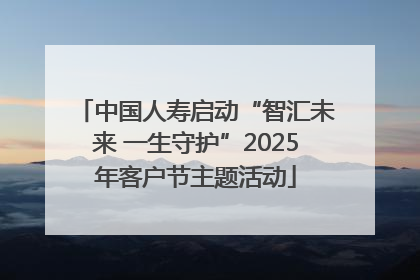 中国人寿启动“智汇未来 一生守护”2025年客户节主题活动