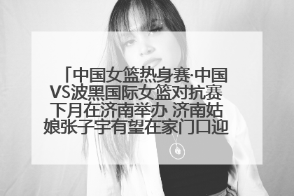 中国女篮热身赛·中国VS波黑国际女篮对抗赛下月在济南举办 济南姑娘张子宇有望在家门口迎来国家队首秀