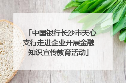 中国银行长沙市天心支行走进企业开展金融知识宣传教育活动