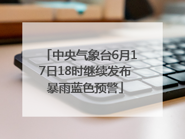 中央气象台6月17日18时继续发布暴雨蓝色预警