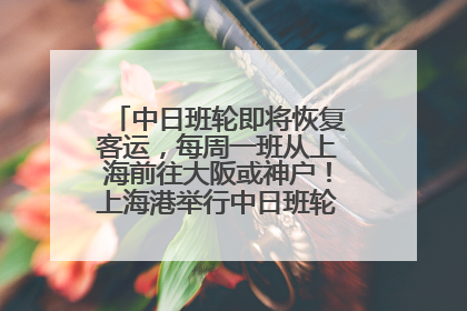 中日班轮即将恢复客运，每周一班从上海前往大阪或神户！上海港举行中日班轮船港联动应急演练