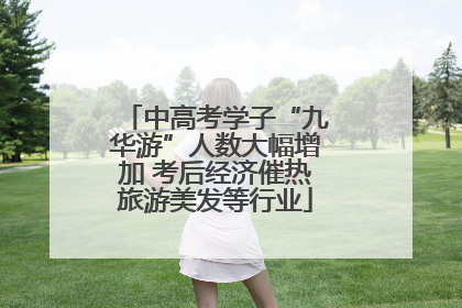 中高考学子“九华游”人数大幅增加 考后经济催热旅游美发等行业