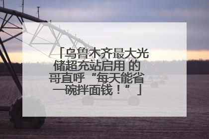 乌鲁木齐最大光储超充站启用 的哥直呼“每天能省一碗拌面钱！”