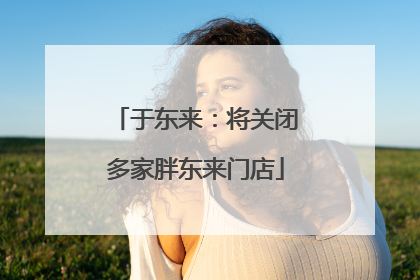 于东来：将关闭多家胖东来门店