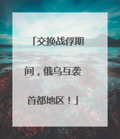 交换战俘期间，俄乌互袭首都地区！