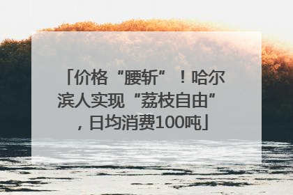 价格“腰斩”！哈尔滨人实现“荔枝自由”，日均消费100吨