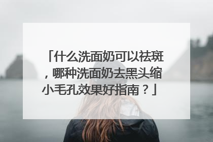 什么洗面奶可以祛斑，哪种洗面奶去黑头缩小毛孔效果好指南？