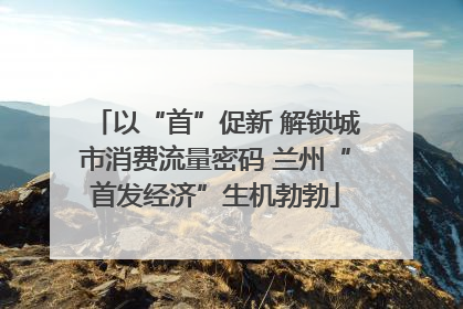 以“首”促新 解锁城市消费流量密码 兰州“首发经济”生机勃勃