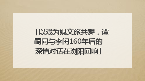 以戏为媒文旅共舞，谭嗣同与李闰160年后的深情对话在浏阳回响