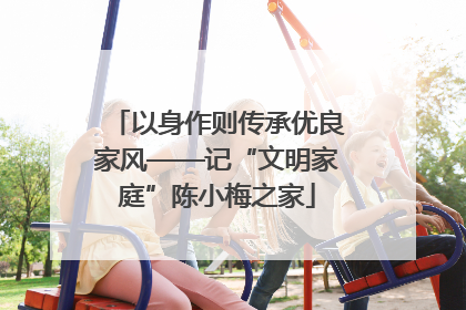 以身作则传承优良家风——记“文明家庭”陈小梅之家