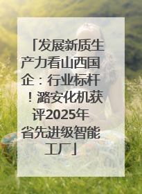 发展新质生产力看山西国企：行业标杆！潞安化机获评2025年省先进级智能工厂