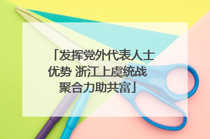 发挥党外代表人士优势 浙江上虞统战聚合力助共富