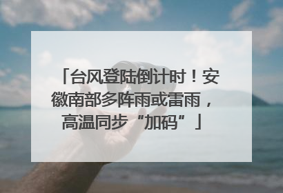 台风登陆倒计时！安徽南部多阵雨或雷雨，高温同步“加码”