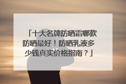 十大名牌防晒霜哪款防晒最好！防晒乳液多少钱真实价格指南？