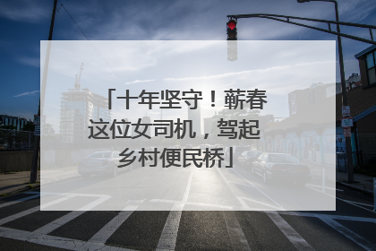 十年坚守！蕲春这位女司机，驾起乡村便民桥