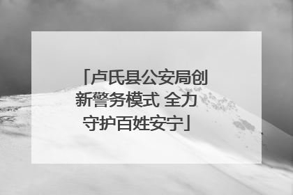 卢氏县公安局创新警务模式 全力守护百姓安宁