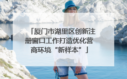 厦门市湖里区创新注册窗口工作打造优化营商环境“新样本”