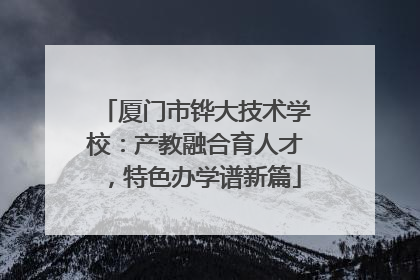 厦门市铧大技术学校：产教融合育人才，特色办学谱新篇