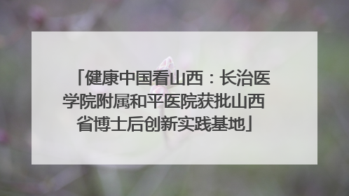 健康中国看山西：长治医学院附属和平医院获批山西省博士后创新实践基地