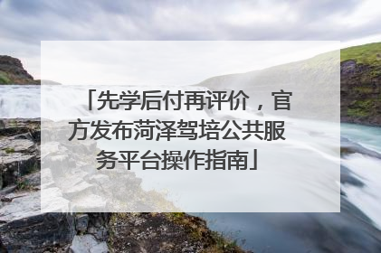 先学后付再评价，官方发布菏泽驾培公共服务平台操作指南