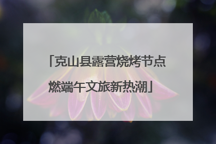 克山县露营烧烤节点燃端午文旅新热潮