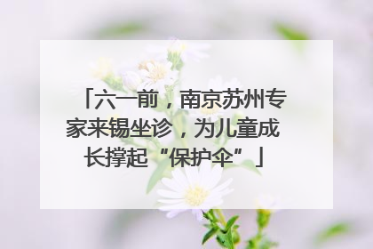 六一前，南京苏州专家来锡坐诊，为儿童成长撑起“保护伞”