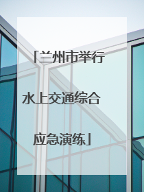 兰州市举行水上交通综合应急演练