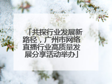 共探行业发展新路径，广州市网络直播行业高质量发展分享活动举办