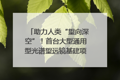 助力人类“望向深空”！首台大型通用型光谱望远镜基建项目破土动工