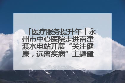 医疗服务提升年丨永州市中心医院走进南津渡水电站开展“关注健康，远离疾病”主题健康促进活动