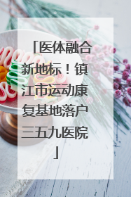 医体融合新地标！镇江市运动康复基地落户三五九医院