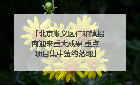 北京顺义区仁和镇招商迎来重大成果 重点项目集中签约落地