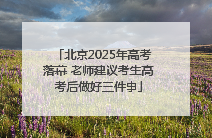 北京2025年高考落幕 老师建议考生高考后做好三件事