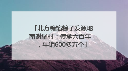 北方糖馅粽子发源地南谢堡村：传承六百年，年销600多万个