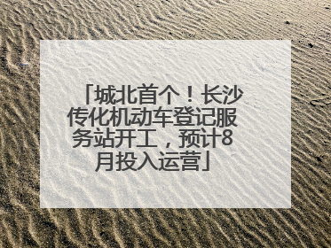 城北首个！长沙传化机动车登记服务站开工，预计8月投入运营