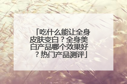 吃什么能让全身皮肤变白？全身美白产品哪个效果好？热门产品测评