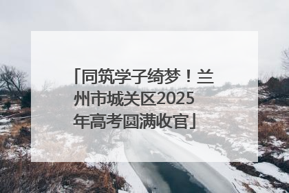 同筑学子绮梦！兰州市城关区2025年高考圆满收官