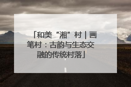 和美“湘”村｜画笔村：古韵与生态交融的传统村落
