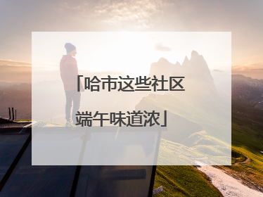 哈市这些社区端午味道浓
