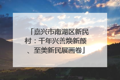嘉兴市南湖区新民村：千年兴善焕新颜、至美新民展画卷