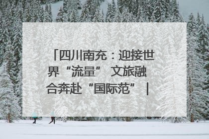 四川南充：迎接世界“流量” 文旅融合奔赴“国际范”｜话锦绣·说安逸