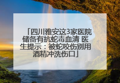 四川雅安这3家医院储备有抗蛇毒血清 医生提示：被蛇咬伤别用酒精冲洗伤口