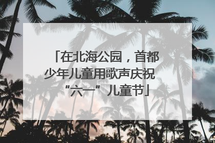 在北海公园，首都少年儿童用歌声庆祝“六一”儿童节