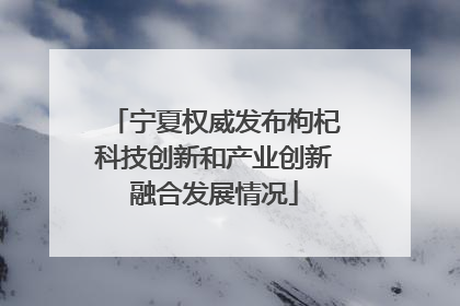 宁夏权威发布枸杞科技创新和产业创新融合发展情况