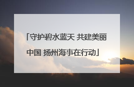 守护碧水蓝天 共建美丽中国 扬州海事在行动