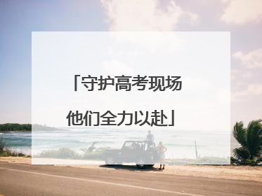 守护高考现场 他们全力以赴