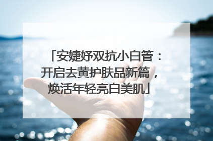 安婕妤双抗小白管：开启去黄护肤品新篇，焕活年轻亮白美肌