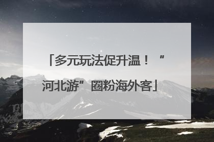 多元玩法促升温！“河北游”圈粉海外客