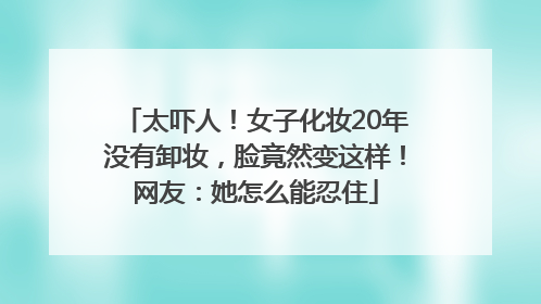太吓人！女子化妆20年没有卸妆，脸竟然变这样！网友：她怎么能忍住