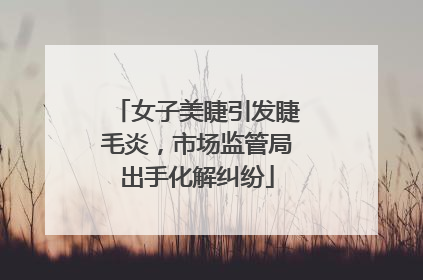 女子美睫引发睫毛炎，市场监管局出手化解纠纷